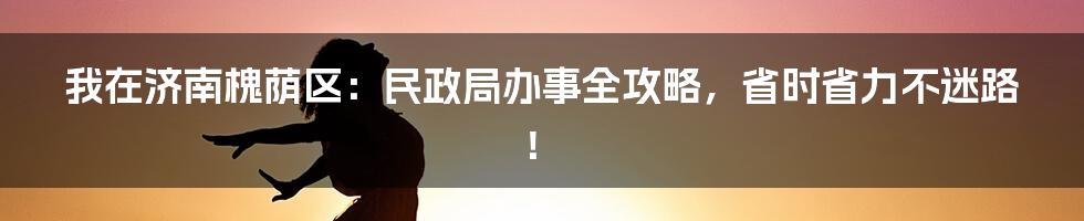 我在济南槐荫区:民政局办事全攻略,省时省力不迷路!