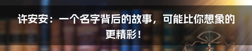 许安安：一个名字背后的故事，可能比你想象的更精彩！