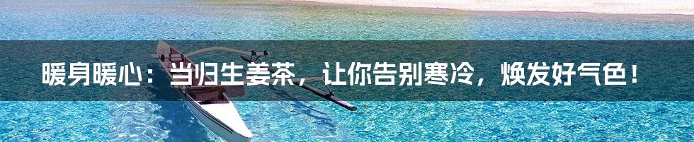 暖身暖心：当归生姜茶，让你告别寒冷，焕发好气色！