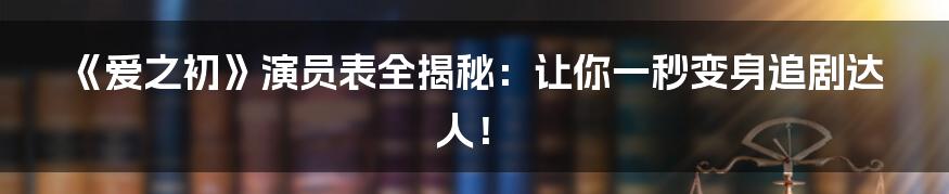 《爱之初》演员表全揭秘：让你一秒变身追剧达人！