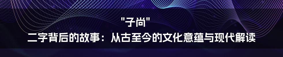 "子尚" 二字背后的故事：从古至今的文化意蕴与现代解读