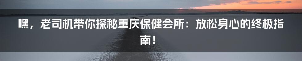 嘿,老司机带你探秘重庆保健会所:放松身心的终极指南!