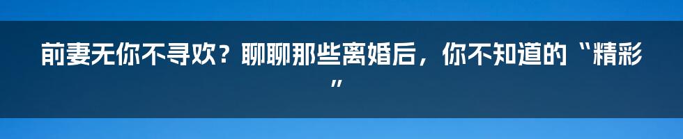前妻无你不寻欢?聊聊那些离婚后,你不知道的“精彩”