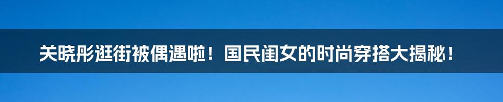 关晓彤逛街被偶遇啦!国民闺女的时尚穿搭大揭秘!