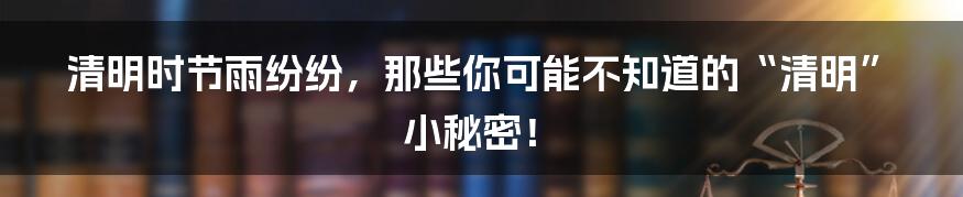 清明时节雨纷纷，那些你可能不知道的“清明”小秘密！