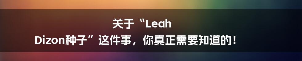 关于“Leah Dizon种子”这件事,你真正需要知道的!
