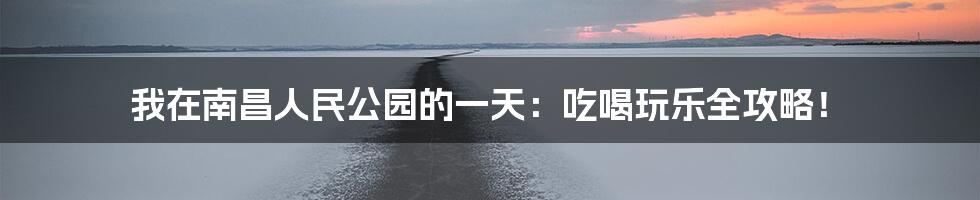 我在南昌人民公园的一天：吃喝玩乐全攻略！