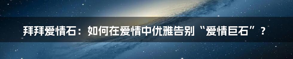 拜拜爱情石：如何在爱情中优雅告别“爱情巨石”？