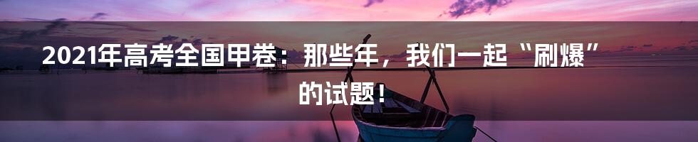 2021年高考全国甲卷:那些年,我们一起“刷爆”的试题!