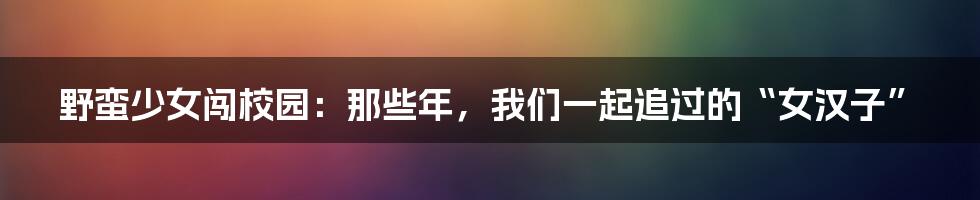 野蛮少女闯校园：那些年，我们一起追过的“女汉子”