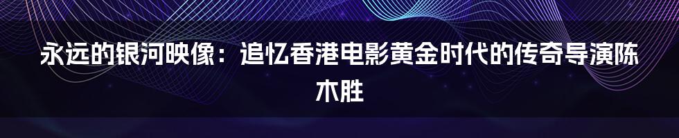 永远的银河映像:追忆香港电影黄金时代的传奇导演陈木胜