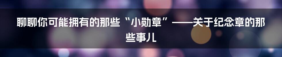 聊聊你可能拥有的那些“小勋章”——关于纪念章的那些事儿