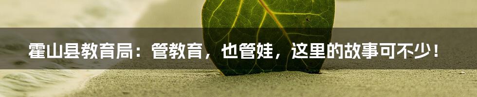 霍山县教育局:管教育,也管娃,这里的故事可不少!