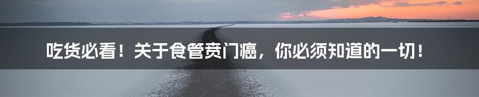 吃货必看!关于食管贲门癌,你必须知道的一切!