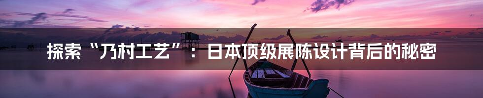 探索“乃村工艺”:日本顶级展陈设计背后的秘密