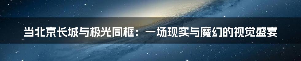 当北京长城与极光同框：一场现实与魔幻的视觉盛宴