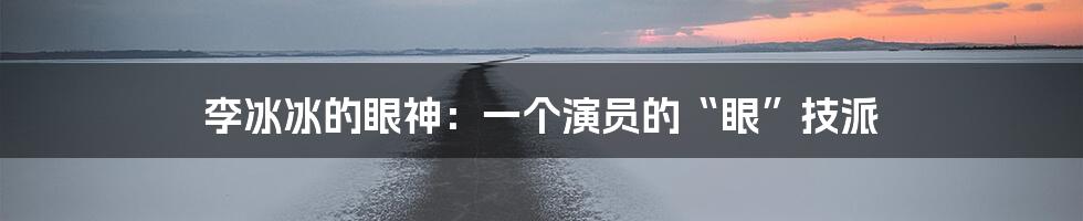 李冰冰的眼神:一个演员的“眼”技派