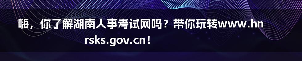 嗨,你了解湖南人事考试网吗?带你玩转www.hnrsks.gov.cn!
