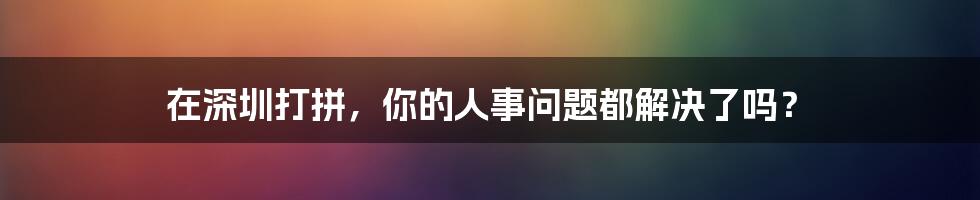 在深圳打拼，你的人事问题都解决了吗？