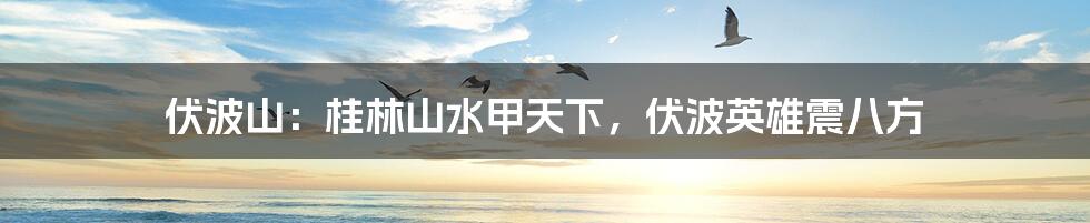 伏波山：桂林山水甲天下，伏波英雄震八方