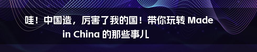 哇!中国造,厉害了我的国!带你玩转 Made in China 的那些事儿