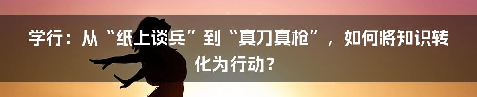 学行:从“纸上谈兵”到“真刀真枪”,如何将知识转化为行动?