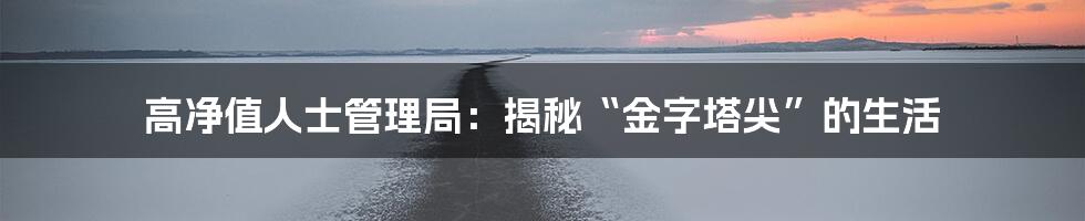 高净值人士管理局：揭秘“金字塔尖”的生活