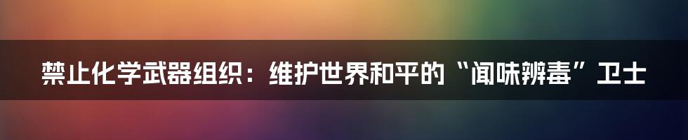 禁止化学武器组织:维护世界和平的“闻味辨毒”卫士