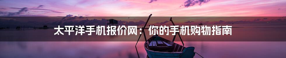 太平洋手机报价网：你的手机购物指南