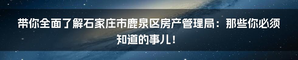 带你全面了解石家庄市鹿泉区房产管理局:那些你必须知道的事儿!