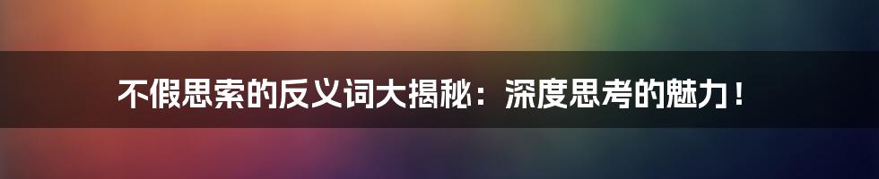 不假思索的反义词大揭秘:深度思考的魅力!