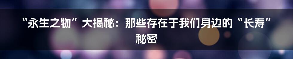 “永生之物”大揭秘：那些存在于我们身边的“长寿”秘密