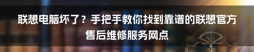 联想电脑坏了?手把手教你找到靠谱的联想官方售后维修服务网点
