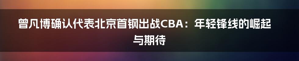 曾凡博确认代表北京首钢出战CBA:年轻锋线的崛起与期待