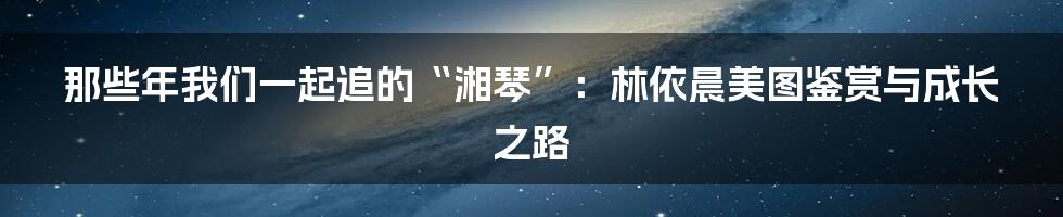 那些年我们一起追的“湘琴”:林依晨美图鉴赏与成长之路