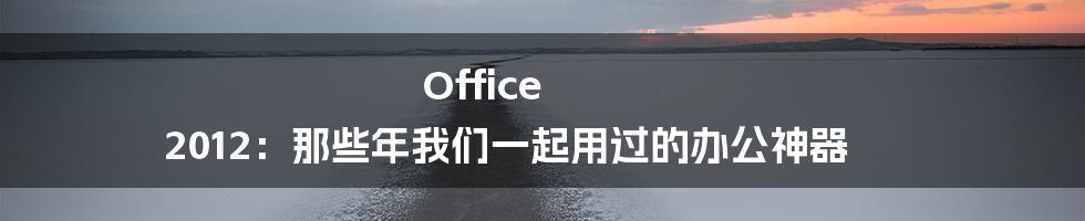 Office 2012:那些年我们一起用过的办公神器
