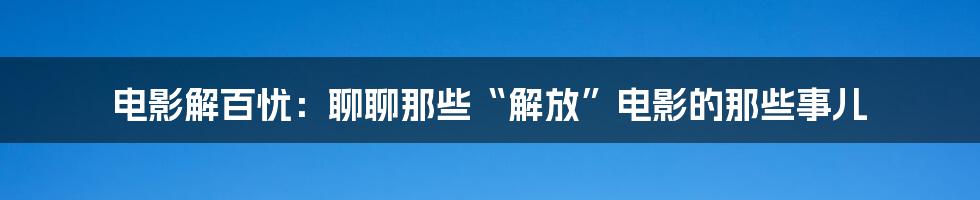 电影解百忧:聊聊那些“解放”电影的那些事儿