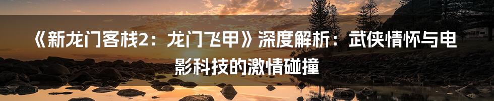 《新龙门客栈2:龙门飞甲》深度解析:武侠情怀与电影科技的激情碰撞