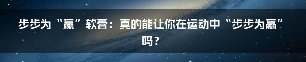 步步为“赢”软膏:真的能让你在运动中“步步为赢”吗?