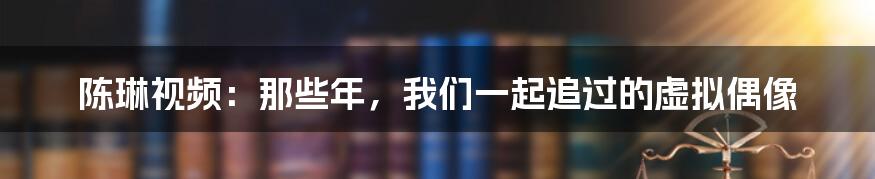 陈琳视频:那些年,我们一起追过的虚拟偶像