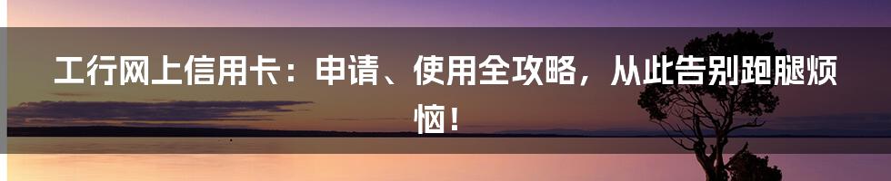 工行网上信用卡：申请、使用全攻略，从此告别跑腿烦恼！