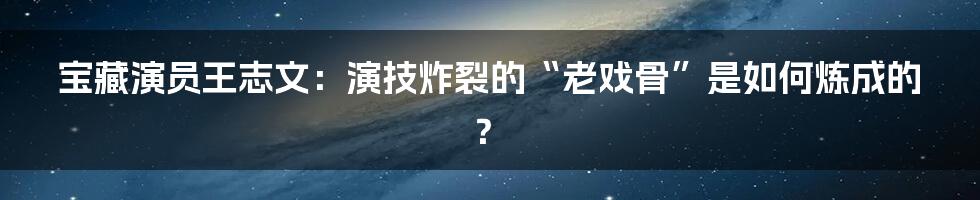 宝藏演员王志文:演技炸裂的“老戏骨”是如何炼成的?