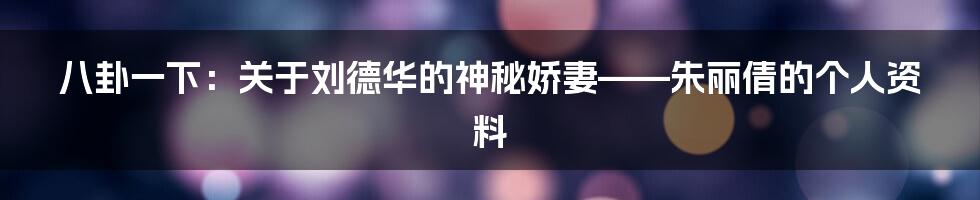 八卦一下:关于刘德华的神秘娇妻——朱丽倩的个人资料