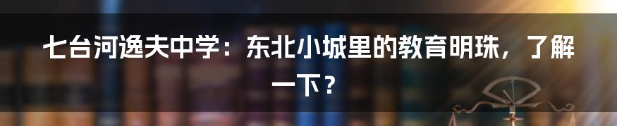 七台河逸夫中学:东北小城里的教育明珠,了解一下?
