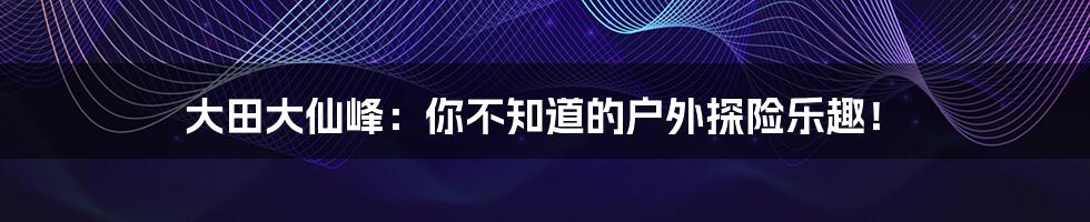 大田大仙峰：你不知道的户外探险乐趣！