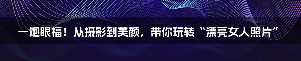 一饱眼福！从摄影到美颜，带你玩转“漂亮女人照片”
