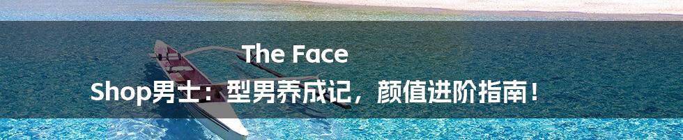 The Face Shop男士:型男养成记,颜值进阶指南!