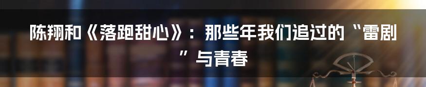 陈翔和《落跑甜心》:那些年我们追过的“雷剧”与青春