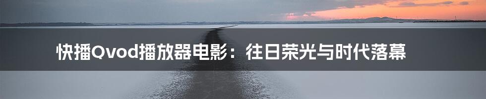 快播Qvod播放器电影:往日荣光与时代落幕