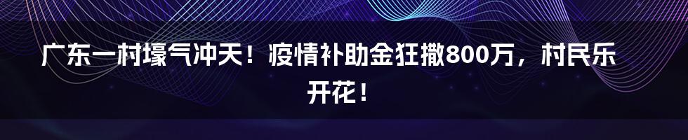 广东一村壕气冲天！疫情补助金狂撒800万，村民乐开花！